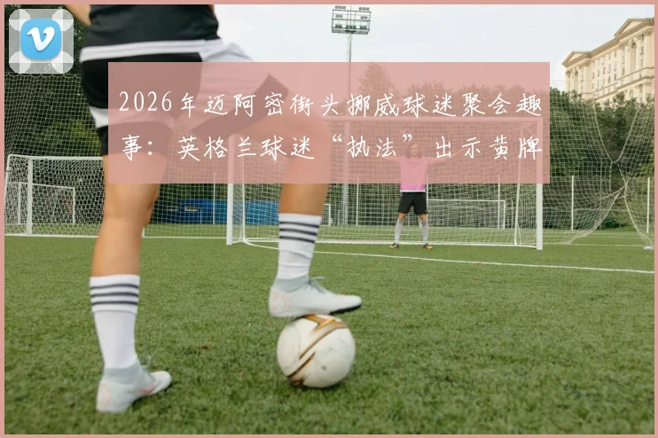 2026年迈阿密街头挪威球迷聚会趣事：英格兰球迷“执法”出示黄牌，盘点海外足球迷文化冲突与互动