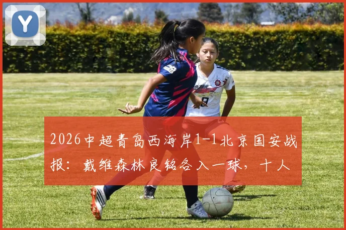 2026中超青岛西海岸1-1北京国安战报:戴维森林良铭各入一球,十人主场艰难取分