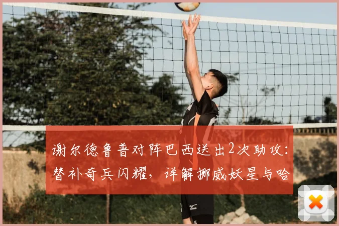 谢尔德鲁普对阵巴西送出2次助攻:替补奇兵闪耀,详解挪威妖星与哈兰德的锋线新化学