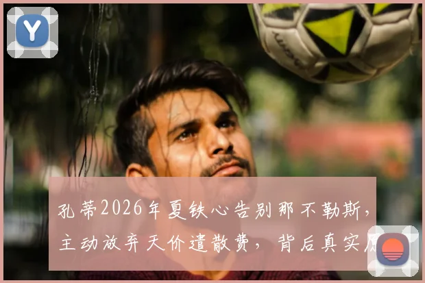 孔蒂2026年夏铁心告别那不勒斯，主动放弃天价遣散费，背后真实原因与未来去向分析