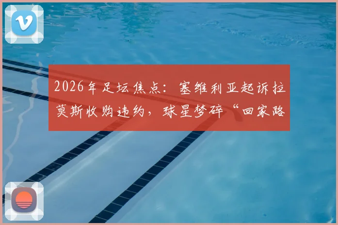 2026年足坛焦点:塞维利亚起诉拉莫斯收购违约,球星梦碎“回家路”背后的法律与商业困局
