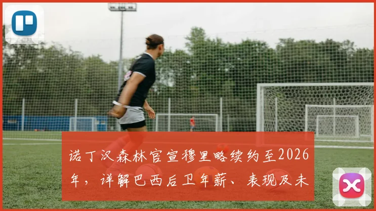 诺丁汉森林官宣穆里略续约至2026年，详解巴西后卫年薪、表现及未来规划