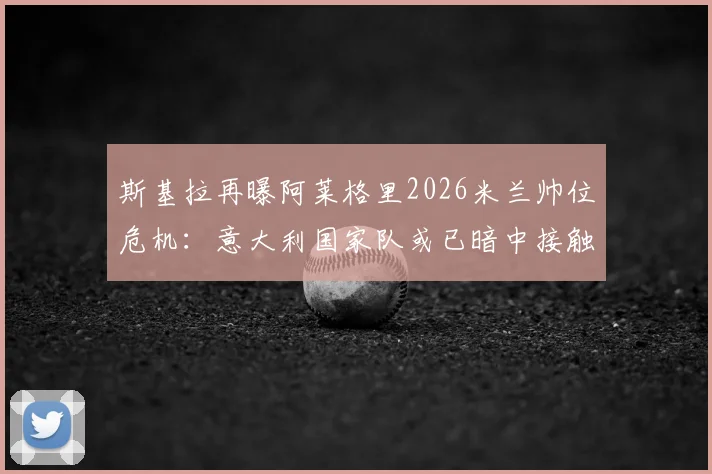 斯基拉再曝阿莱格里2026米兰帅位危机:意大利国家队或已暗中接触,未来去向成疑