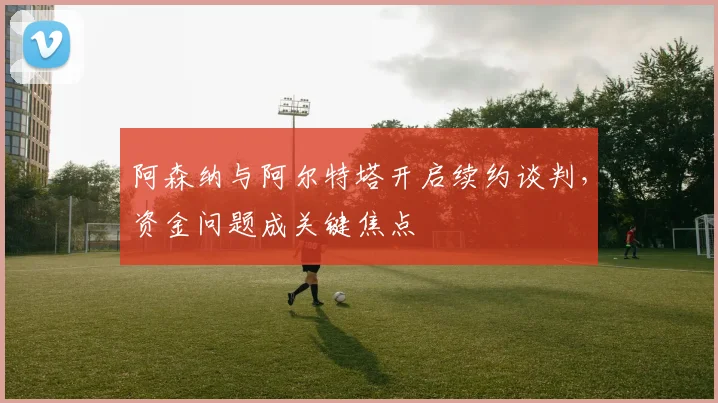 阿森纳与阿尔特塔开启续约谈判,资金问题成关键焦点