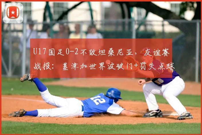 U17国足0-2不敌坦桑尼亚,友谊赛战报:基津加世界波破门+罚失点球,失利暴露哪些问题?