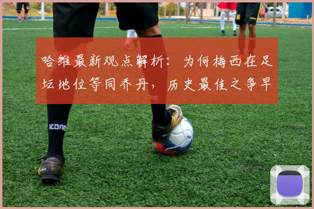 哈维最新观点解析:为何梅西在足坛地位等同乔丹,历史最佳之争早有定论?