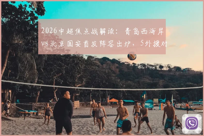 2026中超焦点战解读:青岛西海岸vs北京国安首发阵容出炉,5外援对拼4外援,张稀哲领衔中场,张玉宁缺席影响几何