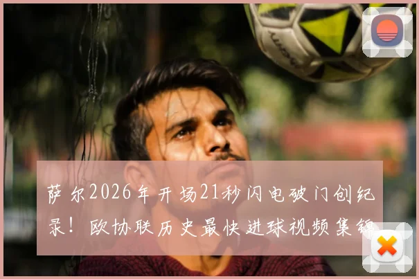 萨尔2026年开场21秒闪电破门创纪录!欧协联历史最快进球视频集锦与比赛详情全解析