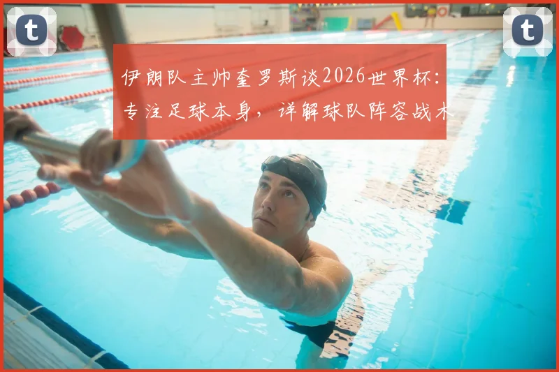 伊朗队主帅奎罗斯谈2026世界杯:专注足球本身,详解球队阵容战术与出线前景