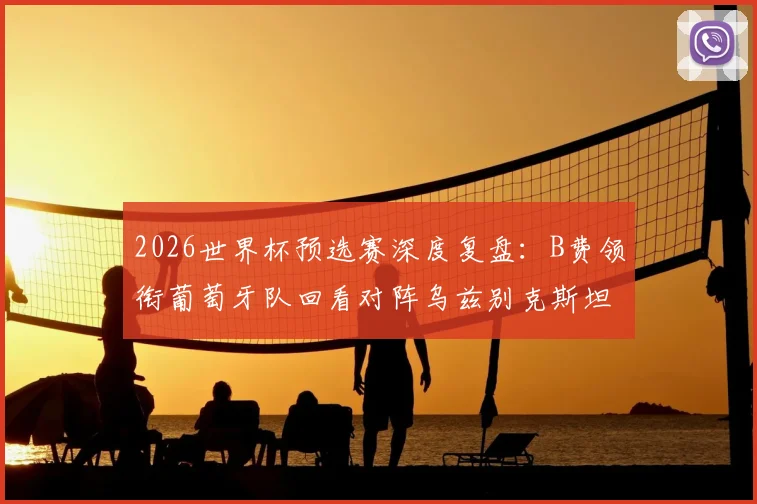 2026世界杯预选赛深度复盘：B费领衔葡萄牙队回看对阵乌兹别克斯坦大胜录像，战术细节与球员表现全解析
